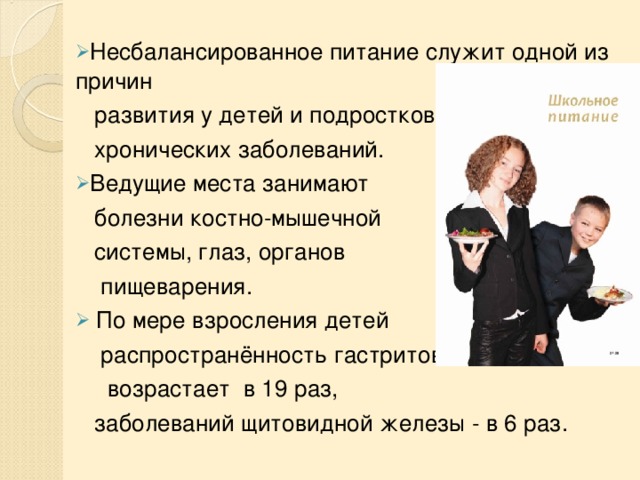 Несбалансированное питание служит одной из причин  развития у детей и подростков   хронических заболеваний .  В едущие места занимают  болезни костно-мышечной   системы, глаз, органов  пищеварения.   По мере взросления детей  распространённость гастритов  возрастает  в 19 раз,  заболеваний щитовидной железы - в 6 раз. 