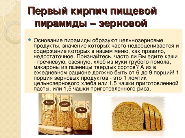  Первый кирпич пищевой пирамиды – зерновой     Основание пирамиды образуют цельнозерновые продукты, значение которых часто недооценивается и содержание которых в нашем меню, как правило, недостаточное. Признайтесь, часто ли Вы едите каши - гречневую, овсяную, хлеб из муки грубого помола, макароны из пшеницы твердых сортов? А их в ежедневном рационе должно быть от 6 до 9 порций! 1 порция зерновых продуктов - это 1 ломтик цельнозернового хлеба или 1,5 чашки приготовленной пасты, или 1,5 чашки приготовленного риса. 