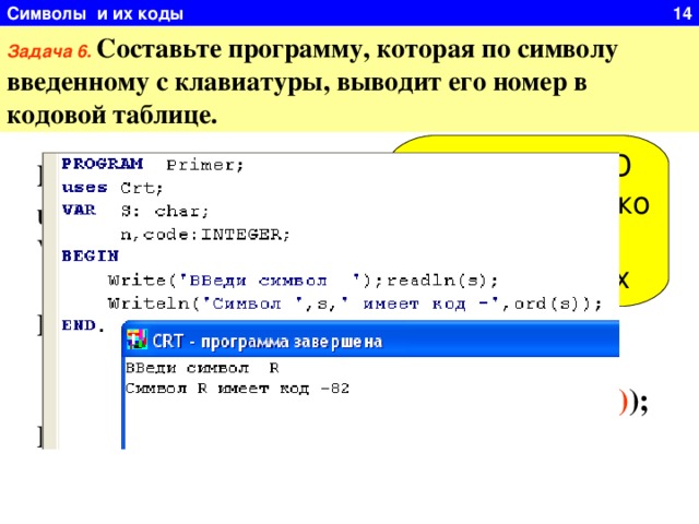 Символы и их коды 14 Задача 6.  Составьте программу, которая по символу введенному с клавиатуры, выводит его номер в кодовой таблице. Функция ORD работает только символьным типом данных PROGRAM Primer; uses Crt; VAR S: char;  n,code:INTEGER; BEGIN  Write( ' Введи символ ');readln(s);  Writeln( ' Символ ', s , ' имеет код -', ord(s) ); END. 