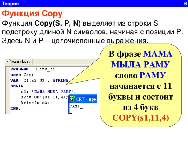 Теория 6 Функция Сору  Функция Сору( S , P , N) выделяет из строки S подстроку длиной N символов, начиная с позиции P . Здесь N и P – целочисленные выражения.  В фразе МАМА МЫЛА РАМУ слово РАМУ начинается с 11 буквы и состоит из 4 букв COPY(s1,11,4)  