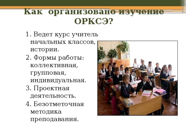 Как организовано изучение ОРКСЭ? 1. Ведет курс учитель начальных классов, истории. 2. Формы работы: коллективная, групповая, индивидуальная. 3. Проектная деятельность. 4. Безотметочная методика преподавания. 