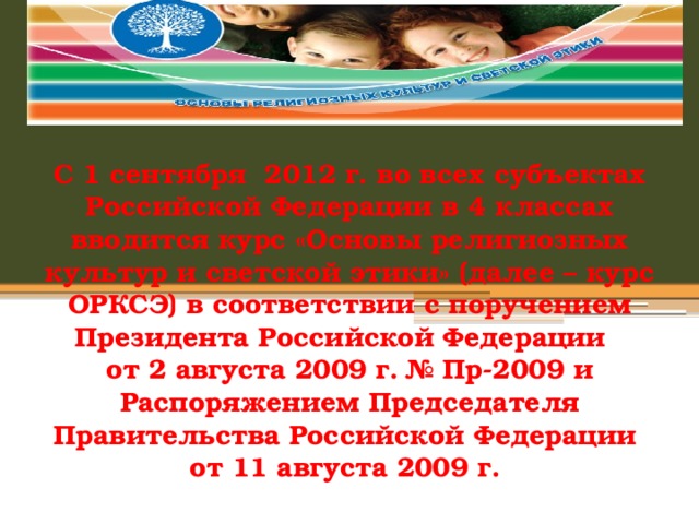  С 1 сентября  2012 г. во всех субъектах Российской Федерации в 4 классах вводится курс «Основы религиозных культур и светской этики» (далее – курс ОРКСЭ) в соответствии с поручением Президента Российской Федерации   от 2 августа 2009 г. № Пр-2009 и Распоряжением Председателя Правительства Российской Федерации от 11 августа 2009 г.  