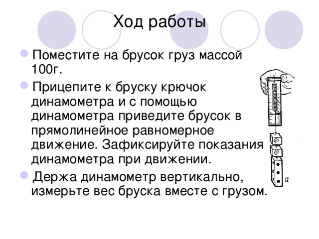 Ход работы Поместите на брусок груз массой 100г. Прицепите к бруску крючок динамометра и с помощью динамометра приведите брусок в прямолинейное равномерное движение. Зафиксируйте показания динамометра при движении. Держа динамометр вертикально, измерьте вес бруска вместе с грузом. 