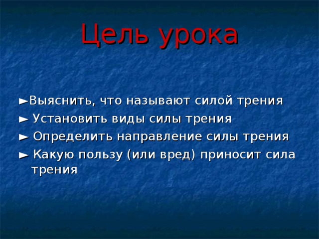 Цель урока ► Выяснить, что называют силой трения ►  Установить виды силы трения ►  Определить направление силы трения ►  Какую пользу (или вред) приносит сила трения 