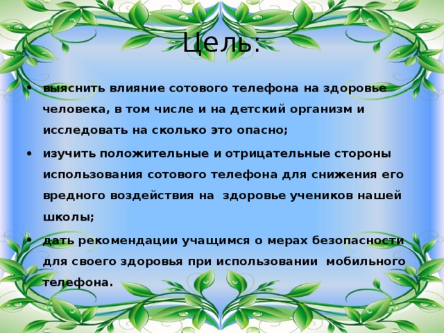 Цель: выяснить влияние сотового телефона на здоровье человека, в том числе и на детский организм и исследовать на сколько это опасно; изучить положительные и отрицательные стороны использования сотового телефона для снижения его вредного воздействия на здоровье учеников нашей школы; дать рекомендации учащимся о мерах безопасности для своего здоровья при использовании мобильного телефона.