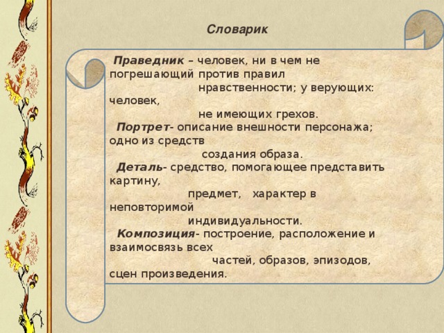 Праведник – человек, ни в чем не погрешающий против правил  нравственности; у верующих: человек,  не имеющих грехов.  Портрет - описание внешности персонажа; одно из средств  создания образа.  Деталь - средство, помогающее представить картину,  предмет, характер в неповторимой  индивидуальности.  Композиция - построение, расположение и взаимосвязь всех  частей, образов, эпизодов, сцен произведения.  Словарик