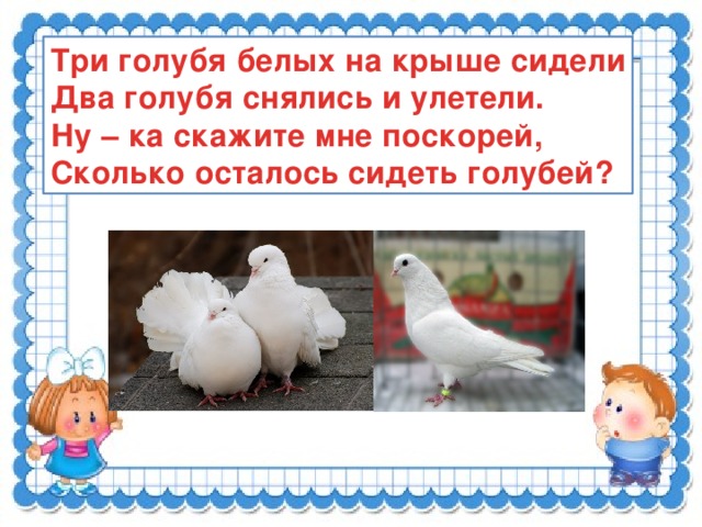 Три голубя белых на крыше сидели Два голубя снялись и улетели. Ну – ка скажите мне поскорей, Сколько осталось сидеть голубей?