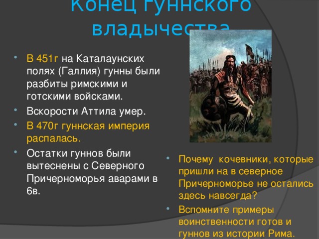 Конец гуннского владычества В 451г  на Каталаунских полях (Галлия) гунны были разбиты римскими и готскими войсками. Вскорости Аттила умер. В 470г гуннская империя распалась. Остатки гуннов были вытеснены с Северного Причерноморья аварами в 6в. Почему кочевники, которые пришли на в северное Причерноморье не остались здесь навсегда? Вспомните примеры воинственности готов и гуннов из истории Рима. 