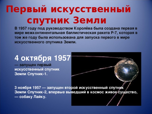  Первый искусственный спутник Земли   В 1957 году под руководством Королёва была создана первая в мире межконтинентальная баллистическая ракета Р-7, которая в том же году была использована для запуска первого в мире искусственного спутника Земли.   4 октября 1957 — запущен первый   искусственный спутник Земли Спутник-1.   3 ноября 1957 — запущен второй искусственный спутник Земли Спутник-2, впервые выведший в космос живое существо, — собаку Лайку. 