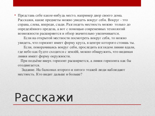 Представь себе какое-нибудь место, например двор своего дома. Расскажи, какие предметы можно увидеть вокруг себя. Вокруг - это справа, слева, впереди, сзади. Разглядеть местность можно  только до определённого предела, а вот с помощью современных технологий возможности расширяются и обзор значительно увеличивается.        Если на открытой местности посмотреть вокруг себя, то можно увидеть, что горизонт имеет форму круга, в центре которого стоишь ты.        Если, поворачиваясь вокруг себя, проследить взглядом линию вдали, где небо как будто сходится с землёй, можно обнаружить, что видимая линия имеет форму окружности.     При подъёме вверх горизонт расширяется, а линия горизонта как бы отодвигается.      Задание. На балконах второго и пятого этажей люди наблюдают местность. Кто видит дальше и больше? Расскажи 