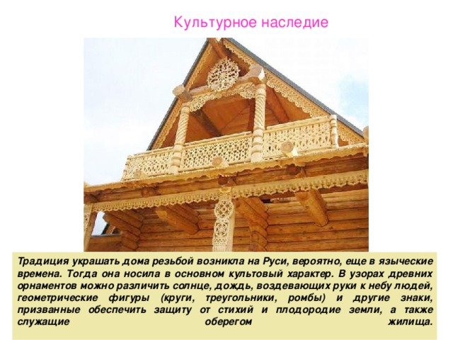 Культурное наследие Традиция украшать дома резьбой возникла на Руси, вероятно, еще в языческие времена. Тогда она носила в основном культовый характер. В узорах древних орнаментов можно различить солнце, дождь, воздевающих руки к небу людей, геометрические фигуры (круги, треугольники, ромбы) и другие знаки, призванные обеспечить защиту от стихий и плодородие земли, а также служащие оберегом жилища.   