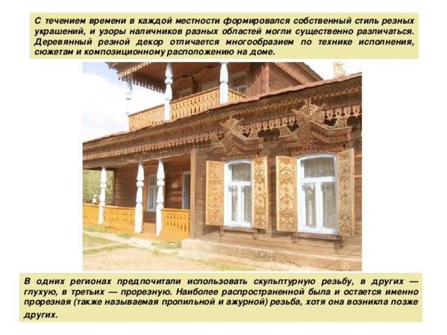 С течением времени в каждой местности формировался собственный стиль резных украшений, и узоры наличников разных областей могли существенно различаться. Деревянный резной декор отличается многообразием по технике исполнения, сюжетам и композиционному расположению на доме.  В одних регионах предпочитали использовать скульптурную резьбу, в других — глухую, в третьих — прорезную. Наиболее распространенной была и остается именно прорезная (также называемая пропильной и ажурной) резьба, хотя она возникла позже других.  