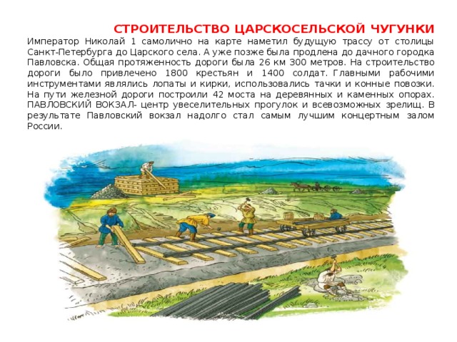  СТРОИТЕЛЬСТВО ЦАРСКОСЕЛЬСКОЙ ЧУГУНКИ  Император Николай 1 самолично на карте наметил будущую трассу от столицы Санкт-Петербурга до Царского села. А уже позже была продлена до дачного городка Павловска. Общая протяженность дороги была 26 км 300 метров. На строительство дороги было привлечено 1800 крестьян и 1400 солдат.  Главными рабочими инструментами являлись лопаты и кирки, использовались тачки и конные повозки. На пути железной дороги построили 42 моста на деревянных и каменных опорах.  ПАВЛОВСКИЙ ВОКЗАЛ- центр увеселительных прогулок и всевозможных зрелищ. В результате Павловский вокзал надолго стал самым лучшим концертным залом России. 