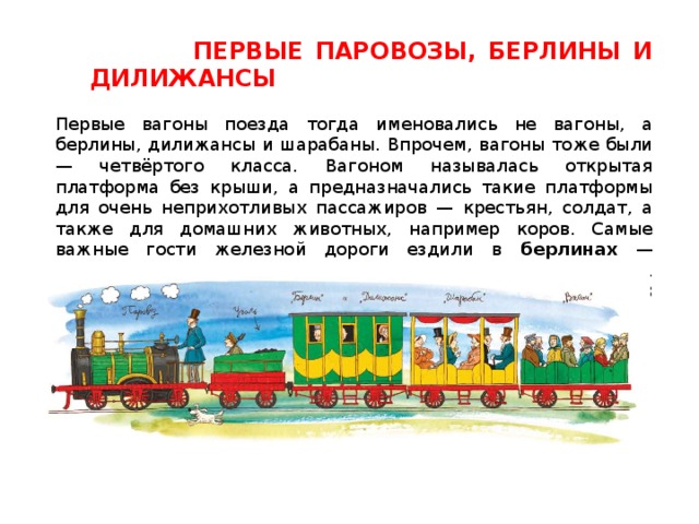  ПЕРВЫЕ ПАРОВОЗЫ, БЕРЛИНЫ И ДИЛИЖАНСЫ  Первые вагоны поезда тогда именовались не вагоны, а берлины, дилижансы и шарабаны. Впрочем, вагоны тоже были — четвёртого класса. Вагоном называлась открытая платформа без крыши, а предназначались такие платформы для очень неприхотливых пассажиров — крестьян, солдат, а также для домашних животных, например коров. Самые важные гости железной дороги ездили в берлинах — роскошных крытых повозках, они считались вагонами 1 класса. Вагоны 2 класса назывались дилижансами , а 3 класса- шарабанами . Все вагоны не имели ни отопления ни освещения. 