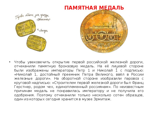  ПАМЯТНАЯ МЕДАЛЬ Чтобы увековечить открытие первой российской железной дороги, отчеканили памятную бронзовую медаль. На её лицевой стороне были изображены императоры Петр 1 и Николай 1̆ с подписью: «Николай 1, достойный преемник Петра Великого, ввёл в России железные дороги». На оборотной стороне изобразили паровоз с круговой надписью: «Строителем первой железной дороги был Франц Герстнер, родом чех, единоплеменный россиянам». По неизвестным причинам медаль не понравилась императору и не получила его одобрения. Поэтому отчеканили только несколько сотен образцов, один из которых сегодня хранится в музее Эрмитаж. 