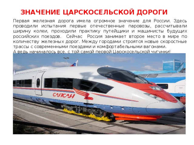 ЗНАЧЕНИЕ ЦАРСКОСЕЛЬСКОЙ ДОРОГИ Первая железная дорога имела огромное значение для России. Здесь проводили испытания первые отечественные паровозы, рассчитывали ширину колеи, проходили практику путейщики и машинисты будущих российских поездов. Сейчас Россия занимает второе место в мире по количеству железных дорог. Между городами строятся новые скоростные трассы с современными поездами и комфортабельными вагонами. А ведь начиналось все, с той самой первой Царскосельской чугунки! 