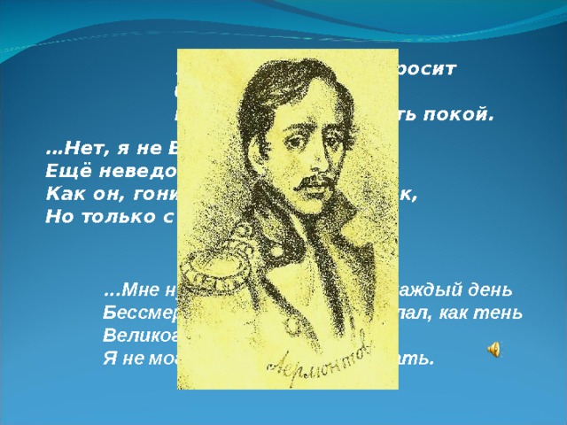 … А он, мятежный, просит бури, Как будто в буре есть покой. … Нет, я не Байрон, я другой, Ещё неведомый избранник, Как он, гонимый миром странник, Но только с русскою душой… … Мне нужно действовать, я каждый день Бессмертным сделать бы желал, как тень Великого героя, и понять Я не могу, что значит отдыхать. 