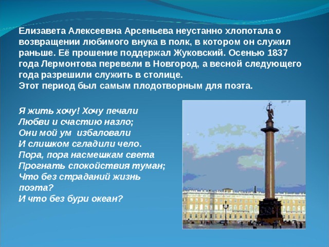 Елизавета Алексеевна Арсеньева неустанно хлопотала о возвращении любимого внука в полк, в котором он служил раньше. Её прошение поддержал Жуковский. Осенью 1837 года Лермонтова перевели в Новгород, а весной следующего года разрешили служить в столице. Этот период был самым плодотворным для поэта. Я жить хочу! Хочу печали Любви и счастию назло; Они мой ум избаловали И слишком сгладили чело. Пора, пора насмешкам света Прогнать спокойствия туман; Что без страданий жизнь поэта? И что без бури океан? 
