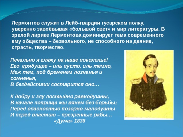 Лермонтов служит в Лейб-гвардии гусарском полку, уверенно завоёвывая «большой свет» и мир литературы. В зрелой лирике Лермонтова доминирует тема современного ему общества – безвольного, не способного на деяние, страсть, творчество. Печально я гляжу на наше поколенье! Его грядущее – иль пусто, иль темно, Меж тем, под бременем познанья и сомненья, В бездействии состарится оно…  К добру и злу постыдно равнодушны, В начале поприща мы вянем без борьбы; Перед опасностью позорно-малодушны И перед властию – презренные рабы…  «Дума» 1838 