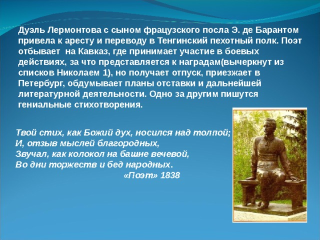 Дуэль Лермонтова с сыном фрацузского посла Э. де Барантом привела к аресту и переводу в Тенгинский пехотный полк. Поэт отбывает на Кавказ, где принимает участие в боевых действиях, за что представляется к наградам(вычеркнут из списков Николаем 1), но получает отпуск, приезжает в Петербург, обдумывает планы отставки и дальнейшей литературной деятельности. Одно за другим пишутся гениальные стихотворения. Твой стих, как Божий дух, носился над толпой; И, отзыв мыслей благородных, Звучал, как колокол на башне вечевой, Во дни торжеств и бед народных.  «Поэт» 1838 