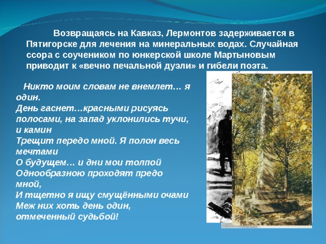  Возвращаясь на Кавказ, Лермонтов задерживается в Пятигорске для лечения на минеральных водах. Случайная ссора с соучеником по юнкерской школе Мартыновым приводит к «вечно печальной дуэли» и гибели поэта.  Никто моим словам не внемлет… я один. День гаснет…красными рисуясь полосами, на запад уклонились тучи, и камин Трещит передо мной. Я полон весь мечтами О будущем… и дни мои толпой Однообразною проходят предо мной, И тщетно я ищу смущёнными очами Меж них хоть день один, отмеченный судьбой! 