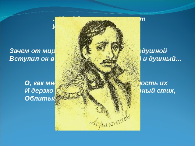 … Увы! Он счастия не ищет И не от счастия бежит! Зачем от мирных нег и дружбы простодушной Вступил он в этот свет завистливый и душный… О, как мне хочется смутить весёлость их И дерзко бросить им в глаза железный стих, Облитый горечью и злостью!.. 