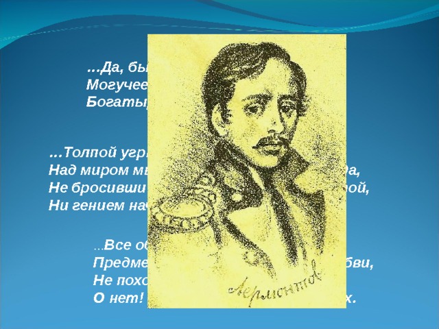 … Да, были люди в наше время, Могучее, лихое племя: Богатыри – не вы. … Толпой угрюмою и скоро позабытой Над миром мы пройдём без шума и следа, Не бросивши векам ни мысли плодовитой, Ни гением начатого труда. … Все образы мои, Предметы мнимой злобы иль любви, Не походили на существ земных. О нет! Всё было ад иль небо в них. 