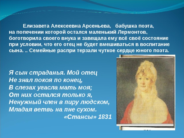  Елизавета Алексеевна Арсеньева, бабушка поэта, на попечении которой остался маленький Лермонтов, боготворила своего внука и завещала ему всё своё состояние при условии, что его отец не будет вмешиваться в воспитание сына. .. Семейные распри терзали чуткое сердце юного поэта. Я сын страданья. Мой отец Не знал покоя по конец, В слезах угасла мать моя; От них остался только я, Ненужный член в пиру людском, Младая ветвь на пне сухом.  «Стансы» 1831 