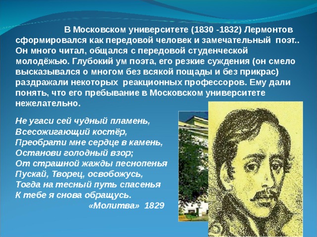  В Московском университете (1830 -1832) Лермонтов сформировался как передовой человек и замечательный поэт.. Он много читал, общался с передовой студенческой молодёжью. Глубокий ум поэта, его резкие суждения (он смело высказывался о многом без всякой пощады и без прикрас) раздражали некоторых реакционных профессоров. Ему дали понять, что его пребывание в Московском университете нежелательно. Не угаси сей чудный пламень, Всесожигающий костёр, Преобрати мне сердце в камень, Останови голодный взор; От страшной жажды песнопенья Пускай, Творец, освобожусь, Тогда на тесный путь спасенья К тебе я снова обращусь.  «Молитва» 1829 