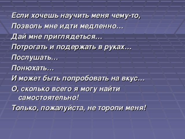 Если хочешь научить меня чему-то, Позволь мне идти медленно… Дай мне приглядеться… Потрогать и подержать в руках… Послушать… Понюхать… И может быть попробовать на вкус… О, сколько всего я могу найти самостоятельно! Только, пожалуйста, не торопи меня! 