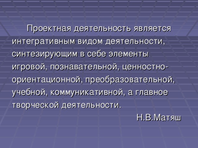 Проектная деятельность является интегративным видом деятельности, синтезирующим в себе элементы игровой, познавательной, ценностно- ориентационной, преобразовательной, учебной, коммуникативной, а главное творческой деятельности.  Н.В.Матяш 