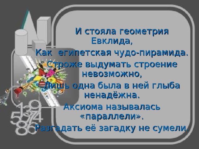    И стояла геометрия Евклида, Как египетская чудо-пирамида. Строже выдумать строение невозможно, Лишь одна была в ней глыба ненадёжна. Аксиома называлась «параллели». Разгадать её загадку не сумели. 