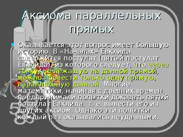 Аксиома параллельных прямых Оказывается этот вопрос имеет большую историю. В «Началах» Евклида содержится постулат (пятый постулат Евклида), из которого следует, что через точку, не лежащую на данной прямой, можно провести только одну прямую, параллельную данной . Многие математики, начиная с древних времен, предпринимали попытки доказать пятый постулат Евклида, т. е. вывести его из других аксиом. Однако эти попытки каждый раз оказывались неудачными. 