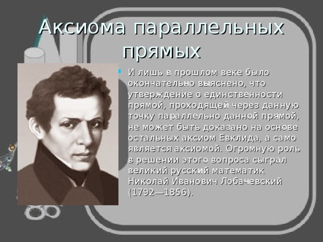 Аксиома параллельных прямых И лишь в прошлом веке было окончательно выяснено, что утверждение о единственности прямой, проходящей через данную точку параллельно данной прямой, не может быть доказано на основе остальных аксиом Евклида, а само является аксиомой. Огромную роль в решении этого вопроса сыграл великий русский математик Николай Иванович Лобачевский (1792—1856). 