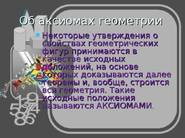 Об аксиомах геометрии Некоторые утверждения о свойствах геометрических фигур принимаются в качестве исходных положений, на основе которых доказываются далее теоремы и, вообще, строится вся геометрия. Такие исходные положения называются АКСИОМАМИ . 