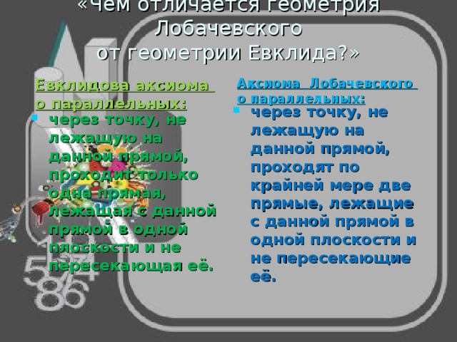 «Чем отличается геометрия Лобачевского  от геометрии Евклида?»   Евклидова аксиома о параллельных:  Аксиома Лобачевского о параллельных:  через точку, не лежащую на данной прямой, проходят по крайней мере две прямые, лежащие с данной прямой в одной плоскости и не пересекающие её.  через точку, не лежащую на данной прямой, проходит только одна прямая, лежащая с данной прямой в одной плоскости и не пересекающая её.  