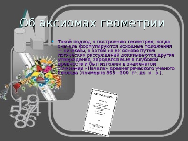 Об аксиомах геометрии Такой подход к построению геометрии, когда сначала формулируются исходные положения — аксиомы, а затем на их основе путем логических рассуждений доказываются другие утверждения, зародился еще в глубокой древности и был изложен в знаменитом сочинении «Начала» древне­греческого ученого Евклида (примерно 365—300 гг. до н. э.). 