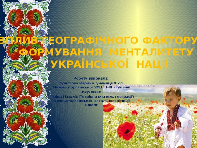    ВПЛИВ ГЕОГРАФІЧНОГО ФАКТОРУ НА ФОРМУВАННЯ МЕНТАЛИТЕТУ УКРАЇНСЬКОЇ НАЦІЇ Роботу виконала: Христова Карина, учениця 9 кл. Нижньоторгаївської ЗОШ І-ІІІ ступенів Керівник: Нівіна Наталія Петрівна вчитель географії Нижньоторгаївської загальноосвітньої школи 