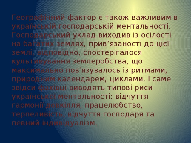 Географічний фактор є також важливим в українській господарській ментальності. Господарський уклад виходив із осілості на багатих землях, прив’язаності до цієї землі, відповідно, спостерігалося культивування землеробства, що максимально пов'язувалось із ритмами, природним календарем, циклами. І саме звідси фахівці виводять типові риси української ментальності: відчуття гармонії довкілля, працелюбство, терпеливість, відчуття господаря та певний індивідуалізм . 