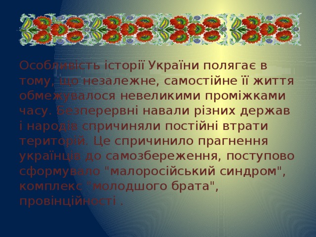 Особливість історії України полягає в тому, що незалежне, самостійне її життя обмежувалося невеликими проміжками часу. Безперервні навали різних держав і народів спричиняли постійні втрати територій. Це спричинило прагнення українців до самозбереження, поступово сформувало 