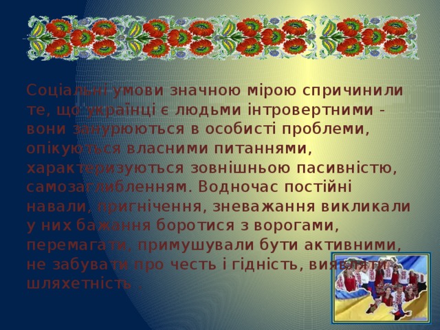 Соціальні умови значною мірою спричинили те, що українці є людьми інтровертними - вони занурюються в особисті проблеми, опікуються власними питаннями, характеризуються зовнішньою пасивністю, самозаглибленням. Водночас постійні навали, пригнічення, зневажання викликали у них бажання боротися з ворогами, перемагати, примушували бути активними, не забувати про честь і гідність, виявляти шляхетність .  