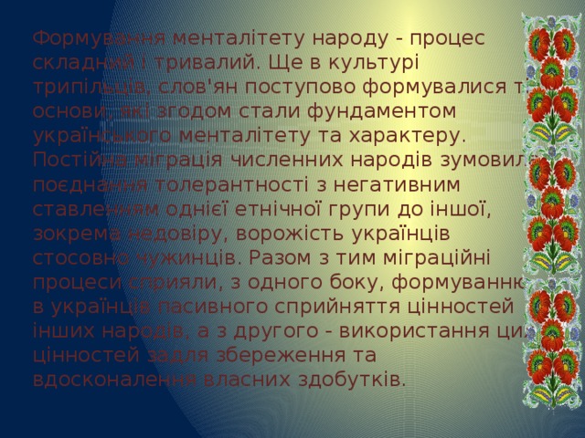 Формування менталітету народу - процес складний і тривалий. Ще в культурі трипільців, слов'ян поступово формувалися ті основи, які згодом стали фундаментом українського менталітету та характеру. Постійна міграція численних народів зумовила поєднання толерантності з негативним ставленням однієї етнічної групи до іншої, зокрема недовіру, ворожість українців стосовно чужинців. Разом з тим міграційні процеси сприяли, з одного боку, формуванню в українців пасивного сприйняття цінностей інших народів, а з другого - використання цих цінностей задля збереження та вдосконалення власних здобутків. 