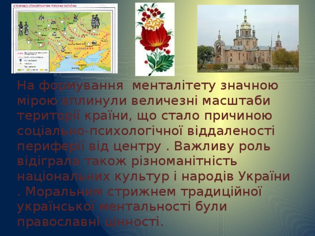 На формування менталітету значною мірою вплинули величезні масштаби території країни, що стало причиною соціально-психологічної віддаленості периферії від центру . Важливу роль відіграла також різноманітність національних культур і народів України . Моральним стрижнем традиційної української ментальності були православні цінності. 