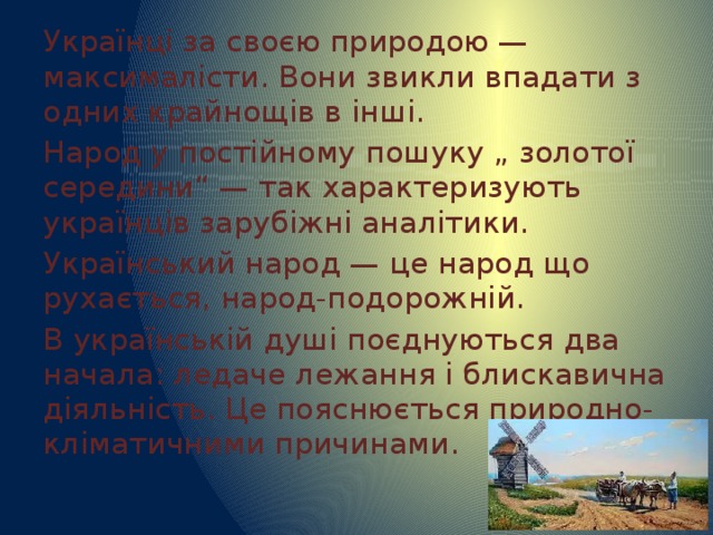 Українці за своєю природою — максималісти. Вони звикли впадати з одних крайнощів в інші. Народ у постійному пошуку „ золотої середини“ — так характеризують українців зарубіжні аналітики. Український народ — це народ що рухається, народ-подорожній. В українській душі поєднуються два начала: ледаче лежання і блискавична діяльність. Це пояснюється природно-кліматичними причинами. 
