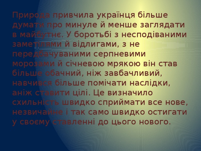 Природа привчила українця більше думати про минуле й менше заглядати в майбутнє. У боротьбі з несподіваними заметілями й відлигами, з не передбачуваними серпневими морозами й січневою мрякою він став більше обачний, ніж завбачливий, навчився більше помічати наслідки, аніж ставити цілі. Це визначило схильність швидко сприймати все нове, незвичайне і так само швидко остигати у своєму ставленні до цього нового. 