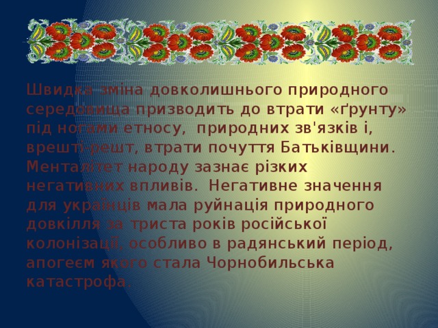 Швидка зміна довколишнього природного середовища призводить до втрати «ґрунту» під ногами етносу, природних зв'язків і, врешті-решт, втрати почуття Батьківщини. Менталітет народу зазнає різких негативних впливів. Негативне значення для українців мала руйнація природного довкілля за триста років російської колонізації, особливо в радянський період, апогеєм якого стала Чорнобильська катастрофа. 