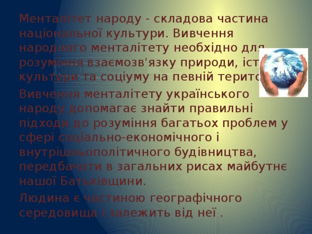 Менталітет народу - складова частина національної культури. Вивчення народного менталітету необхідно для розуміння взаємозв'язку природи, історії, культури та соціуму на певній території. Вивчення менталітету українського народу допомагає знайти правильні підходи до розуміння багатьох проблем у сфері соціально-економічного і внутрішньополітичного будівництва, передбачати в загальних рисах майбутнє нашої Батьківщини. Людина є частиною географічного середовища і залежить від неї . 