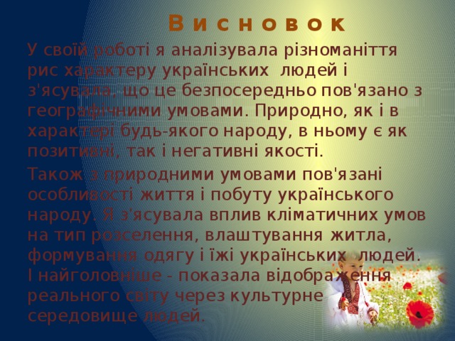  В и с н о в о к У своїй роботі я аналізувала різноманіття рис характеру українських людей і з'ясувала, що це безпосередньо пов'язано з географічними умовами. Природно, як і в характері будь-якого народу, в ньому є як позитивні, так і негативні якості. Також з природними умовами пов'язані особливості життя і побуту українського народу. Я з'ясувала вплив кліматичних умов на тип розселення, влаштування житла, формування одягу і їжі українських людей. І найголовніше - показала відображення реального світу через культурне середовище людей. 
