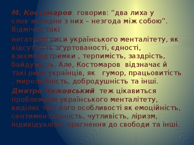 М. Костомаров говорив: “два лиха у слов’ян: одне з них – незгода між собою”. Відмічав такі негативні риси українського менталітету, як відсутність згуртованості, єдності, взаємопідтримки , терпимість, заздрість, байдужість. Але, Костомаров відзначає й такі риси українців, як гумор, працьовитість , миролюбність, добродушність та інші. Дмитро Чижевський теж цікавиться проблемами українського менталітету, виділяє такі його особливості як емоційність, сентиментальність, чутливість, ліризм, індивідуалізм, прагнення до свободи та інші. 