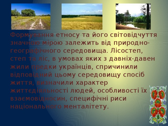 Формування етносу та його світовідчуття значною мірою залежить від природно-географічного середовища. Лісостеп, степ та ліс, в умовах яких з давніх-давен жили предки українців, спричинили відповідний цьому середовищу спосіб життя, визначили характер життєдіяльності людей, особливості їх взаємовідносин, специфічні риси національного менталітету. 
